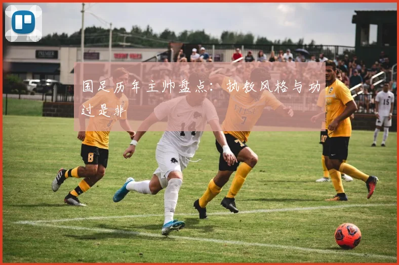 国足历年主帅盘点：执教风格与功过是非