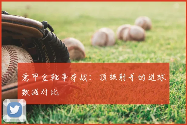 意甲金靴争夺战：顶级射手的进球数据对比