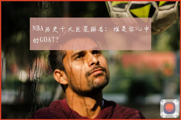 NBA历史十大巨星排名:谁是你心中的GOAT?